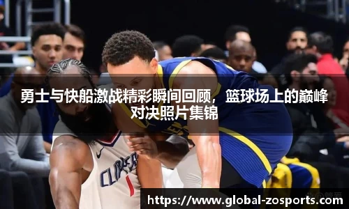 勇士与快船激战精彩瞬间回顾，篮球场上的巅峰对决照片集锦